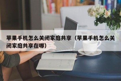 苹果手机怎么关闭家庭共享（苹果手机怎么关闭家庭共享在哪）