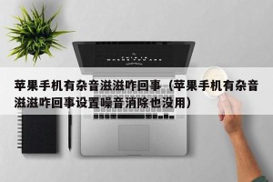 苹果手机有杂音滋滋咋回事（苹果手机有杂音滋滋咋回事设置噪音消除也没用）